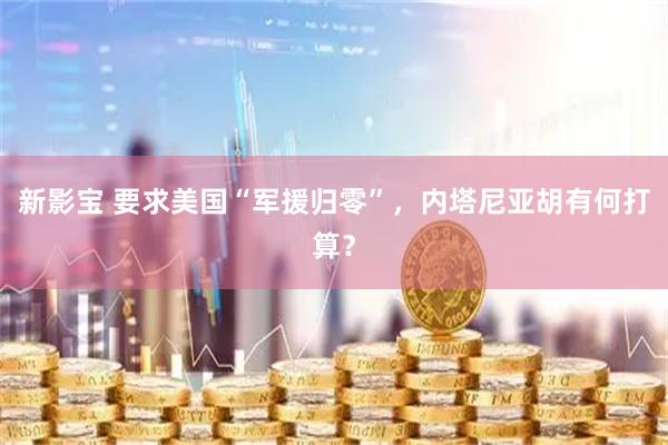 新影宝 要求美国“军援归零”，内塔尼亚胡有何打算？