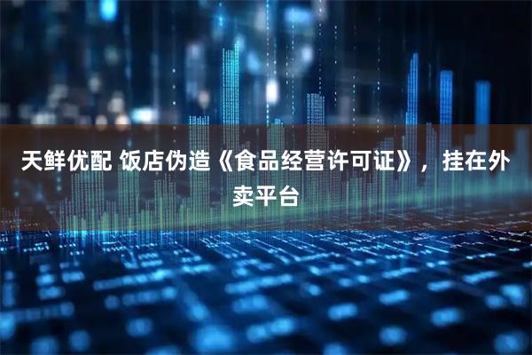 天鲜优配 饭店伪造《食品经营许可证》，挂在外卖平台