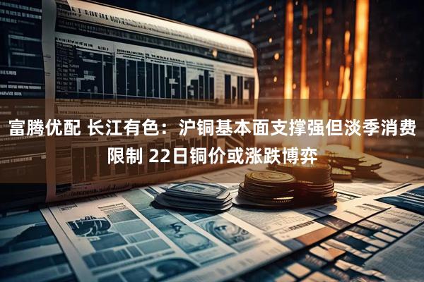 富腾优配 长江有色：沪铜基本面支撑强但淡季消费限制 22日铜价或涨跌博弈