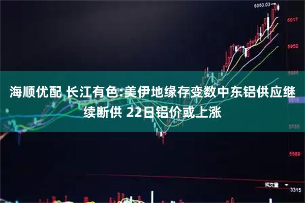 海顺优配 长江有色:美伊地缘存变数中东铝供应继续断供 22日铝价或上涨