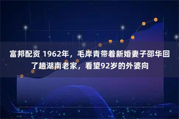 富邦配资 1962年，毛岸青带着新婚妻子邵华回了趟湖南老家，看望92岁的外婆向