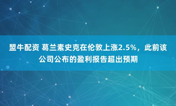 盟牛配资 葛兰素史克在伦敦上涨2.5%，此前该公司公布的盈利报告超出预期