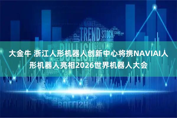 大金牛 浙江人形机器人创新中心将携NAVIAI人形机器人亮相2026世界机器人大会